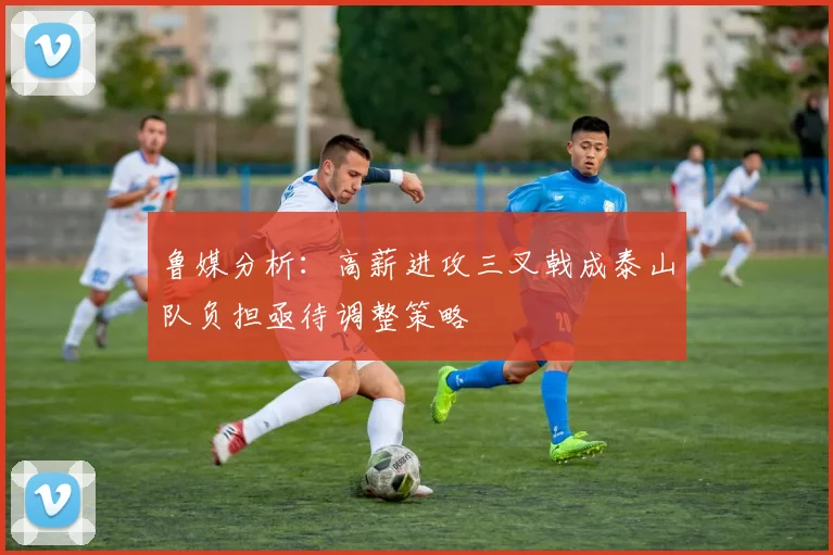 鲁媒分析：高薪进攻三叉戟成泰山队负担亟待调整策略