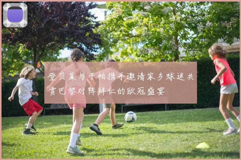 登贝莱与于帕携手邀请家乡球迷共赏巴黎对阵拜仁的欧冠盛宴