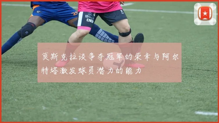 莫斯克拉谈争夺冠军的荣幸与阿尔特塔激发球员潜力的能力